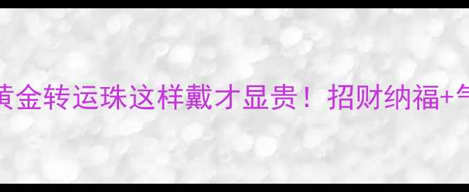 图片 开运必备男士黄金转运珠这样戴才显贵！招财纳福+气质提升全攻略