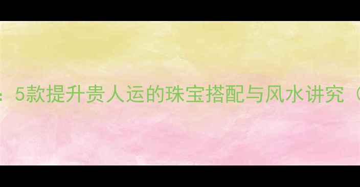 图片 开运饰品推荐：5款提升贵人运的珠宝搭配与风水讲究（附选购指南）