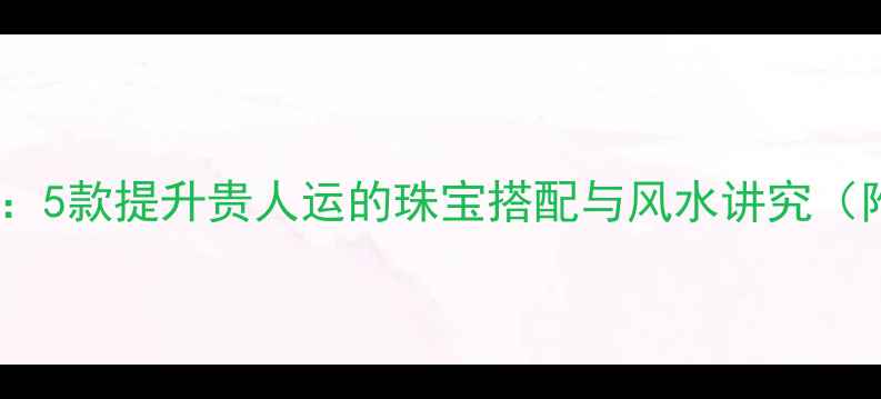 图片 开运饰品推荐：5款提升贵人运的珠宝搭配与风水讲究（附选购指南）1