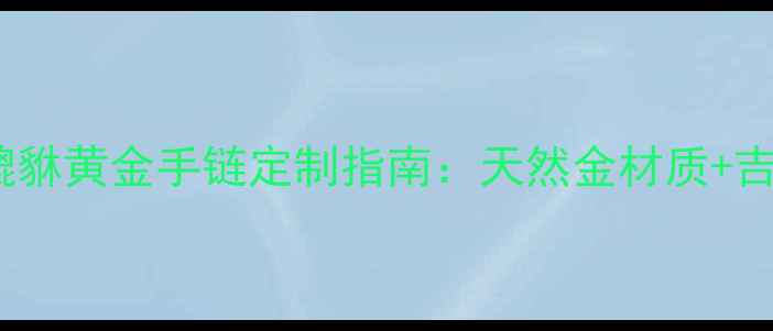 开运首选品牌收藏级貔貅黄金手链定制指南天然金材质吉祥寓意助你招财纳福