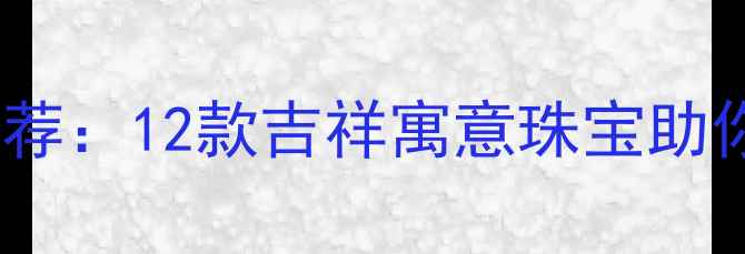 开运首饰推荐12款吉祥寓意珠宝助你招财纳福