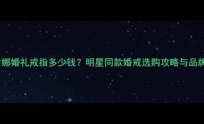 图片 张杰谢娜婚礼戒指多少钱？明星同款婚戒选购攻略与品牌推荐1