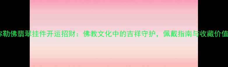 弥勒佛翡翠挂件开运招财佛教文化中的吉祥守护佩戴指南与收藏价值