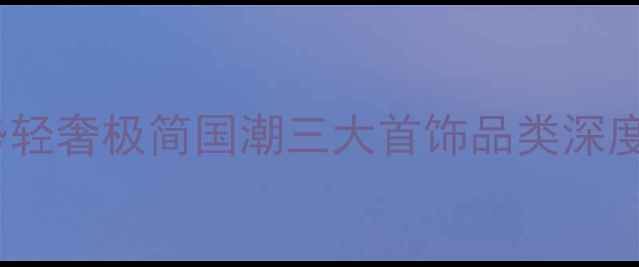 当代珠宝趋势轻奢极简国潮三大首饰品类深度与搭配指南