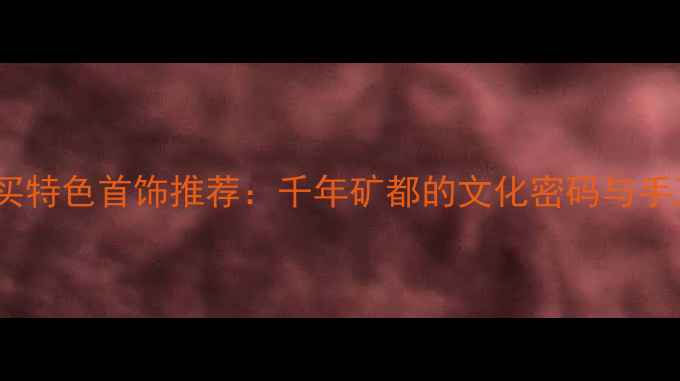 图片 徐州必买特色首饰推荐：千年矿都的文化密码与手工传承2