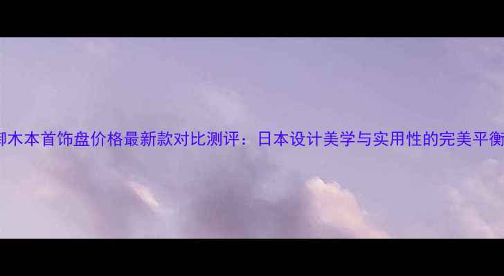 御木本首饰盘价格最新款对比测评日本设计美学与实用性的完美平衡