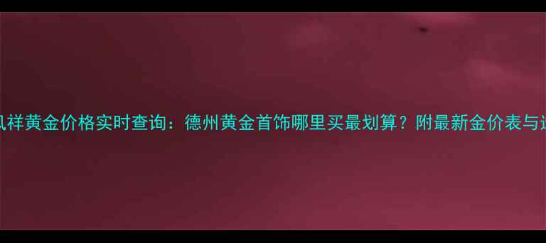 图片 德州老凤祥黄金价格实时查询：德州黄金首饰哪里买最划算？附最新金价表与选购指南