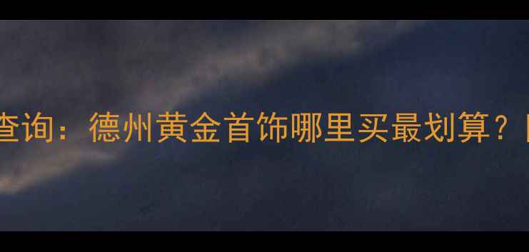 图片 德州老凤祥黄金价格实时查询：德州黄金首饰哪里买最划算？附最新金价表与选购指南1