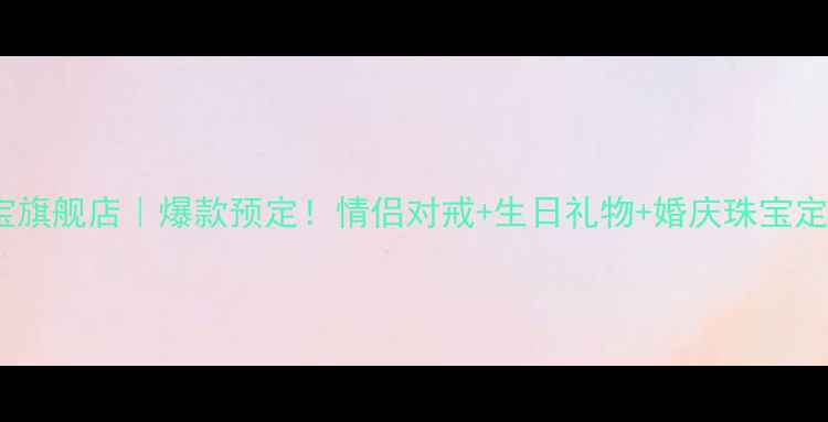 心之源珠宝旗舰店爆款预定情侣对戒生日礼物婚庆珠宝定制全攻略