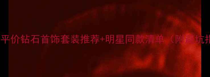 必入平价钻石首饰套装推荐明星同款清单附避坑指南