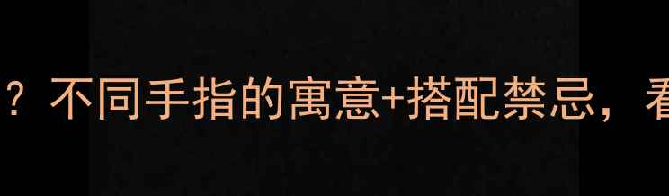 必看戒指戴哪只手有讲究不同手指的寓意搭配禁忌看完秒变珠宝搭配达人