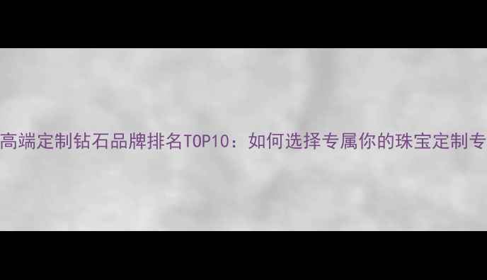 必看高端定制钻石品牌排名TOP10如何选择专属你的珠宝定制专家