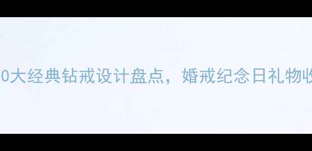 必看10大经典钻戒设计盘点婚戒纪念日礼物收藏指南