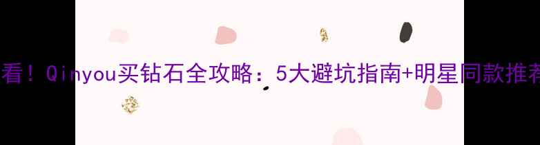 必看Qinyou买钻石全攻略5大避坑指南明星同款推荐