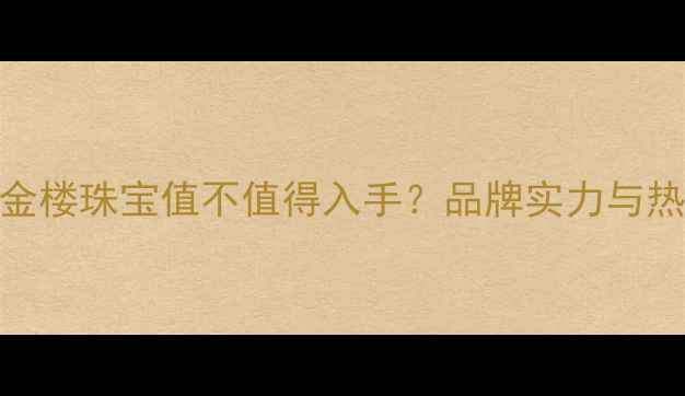 必看中国金楼珠宝值不值得入手品牌实力与热门款推荐