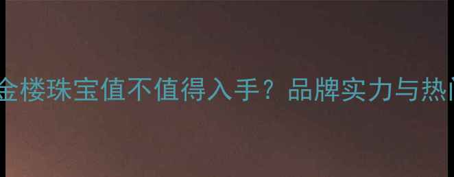 图片 必看！中国金楼珠宝值不值得入手？品牌实力与热门款推荐💎1