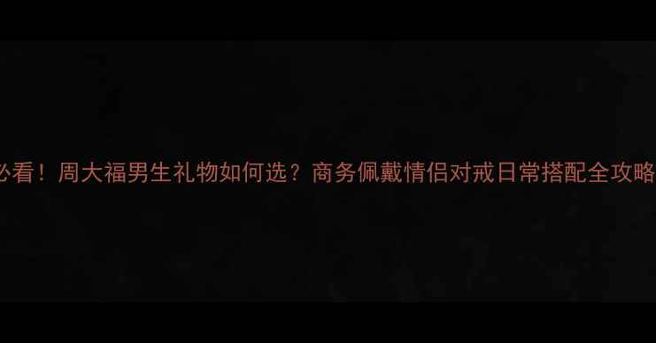 必看周大福男生礼物如何选商务佩戴情侣对戒日常搭配全攻略