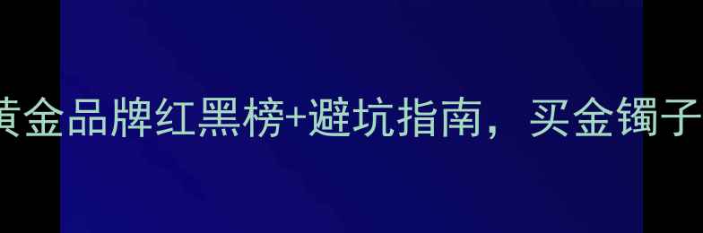 必看国内黄金品牌红黑榜避坑指南买金镯子项链不踩雷