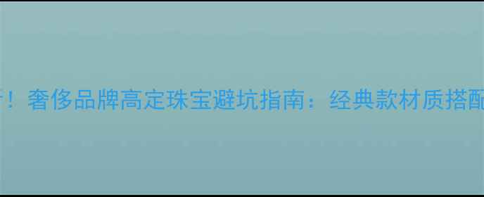 必看奢侈品牌高定珠宝避坑指南经典款材质搭配全
