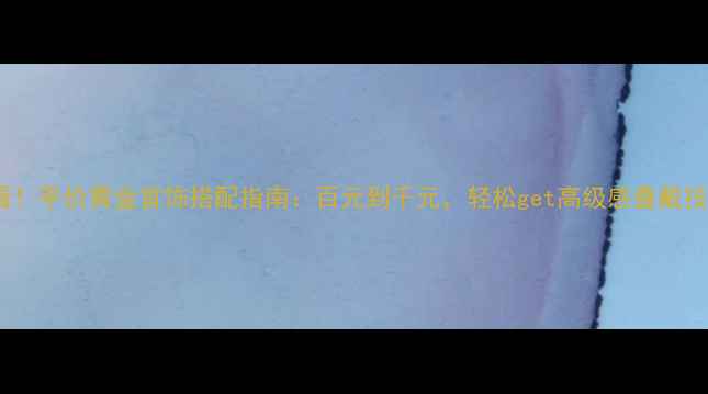 必看平价黄金首饰搭配指南百元到千元轻松get高级感叠戴技巧