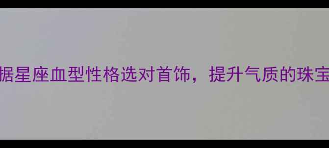 必看根据星座血型性格选对首饰提升气质的珠宝搭配指南