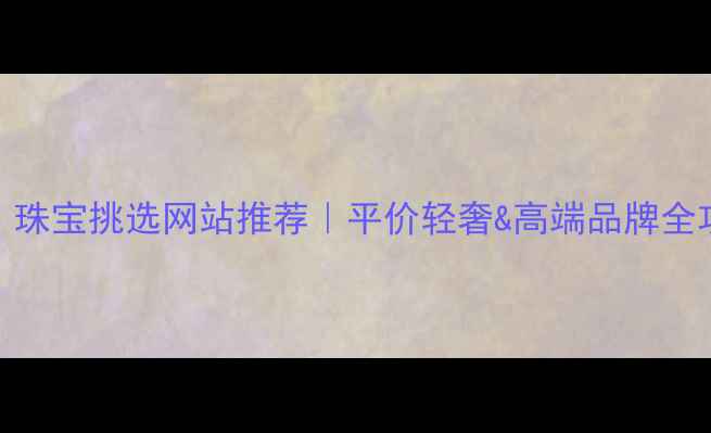 必看珠宝挑选网站推荐平价轻奢高端品牌全攻略