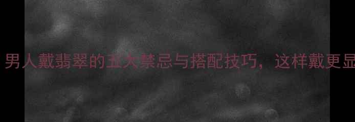 必看男人戴翡翠的五大禁忌与搭配技巧这样戴更显气质