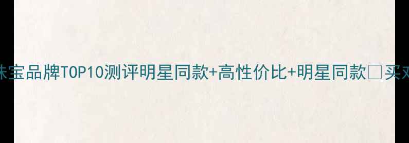 图片 必看！轻奢珠宝品牌TOP10测评明星同款+高性价比+明星同款✨买对不买贵指南