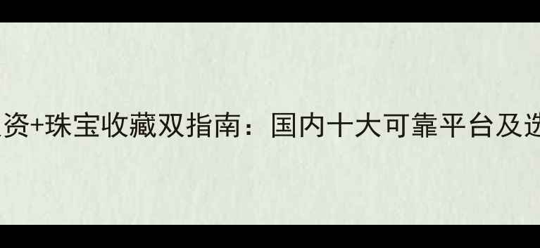 必看黄金投资珠宝收藏双指南国内十大可靠平台及选购避坑技巧