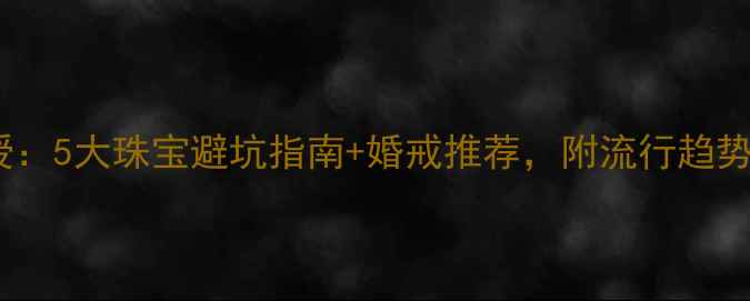 恒信钻石机构董事长亲授5大珠宝避坑指南婚戒推荐附流行趋势珠宝避坑恒信钻石