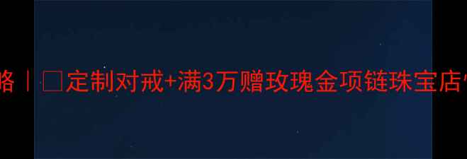 情人节珠宝专属攻略定制对戒满3万赠玫瑰金项链珠宝店情人节超值活动全