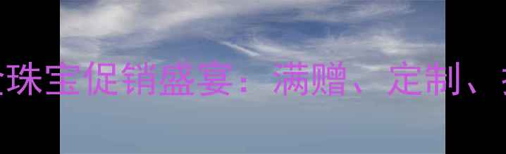 情人节黄金珠宝促销盛宴满赠定制抽奖全攻略
