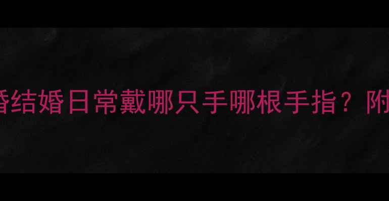 情侣戒指佩戴全攻略订婚结婚日常戴哪只手哪根手指附正确佩戴方法与禁忌指南