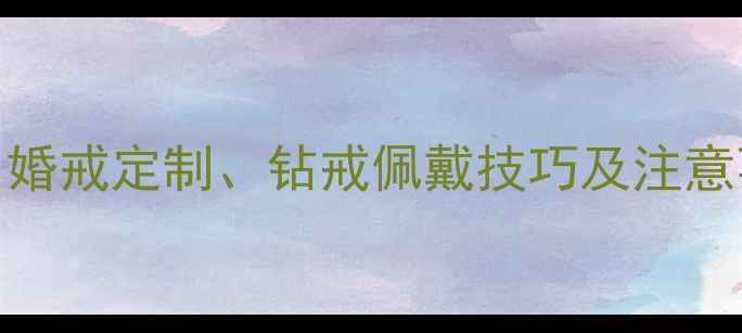 情侣戒指共享指南婚戒定制钻戒佩戴技巧及注意事项附避坑攻略