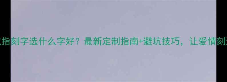 图片 情侣戒指刻字选什么字好？最新定制指南+避坑技巧，让爱情刻进永恒