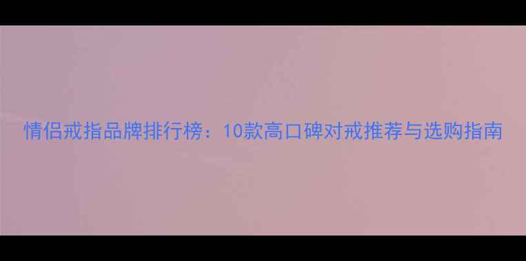 情侣戒指品牌排行榜10款高口碑对戒推荐与选购指南