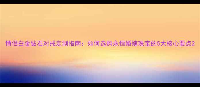 情侣白金钻石对戒定制指南如何选购永恒婚嫁珠宝的5大核心要点