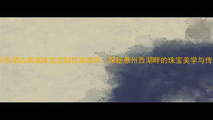 图片 惠州西湖边高端珠宝定制权威推荐：探秘惠州西湖畔的珠宝美学与传承2