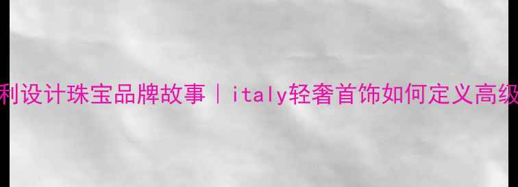 意大利设计珠宝品牌故事italy轻奢首饰如何定义高级感