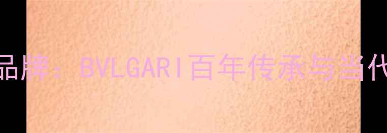 意大利顶级珠宝品牌BVLGARI百年传承与当代奢华的工艺密码