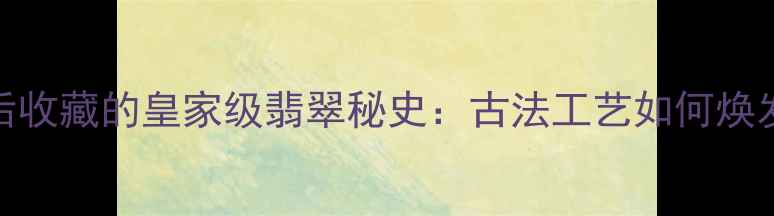 慈禧太后收藏的皇家级翡翠秘史古法工艺如何焕发新生