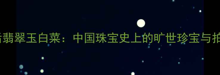 慈禧太后翡翠玉白菜中国珠宝史上的旷世珍宝与拍卖传奇