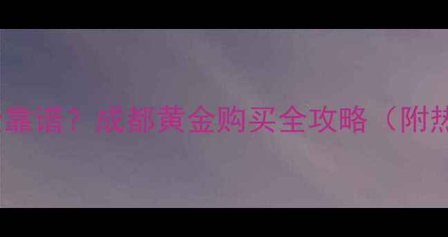 图片 成都哪里买黄金靠谱？成都黄金购买全攻略（附热门店铺推荐）2