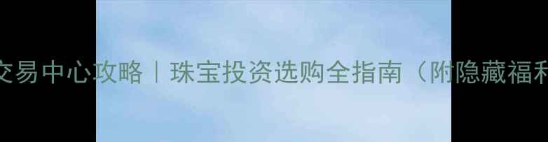 成都国际珠宝交易中心攻略珠宝投资选购全指南附隐藏福利停车信息