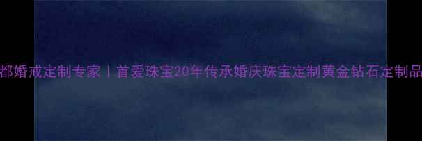 成都婚戒定制专家首爱珠宝20年传承婚庆珠宝定制黄金钻石定制品牌
