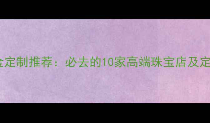成都黄金定制推荐必去的10家高端珠宝店及定制攻略