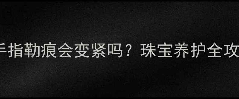 戒指佩戴导致手指勒痕会变紧吗珠宝养护全攻略及解决方案
