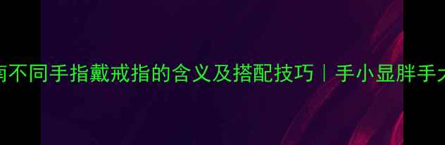 图片 戒指佩戴指南不同手指戴戒指的含义及搭配技巧｜手小显胖手大显白全攻略