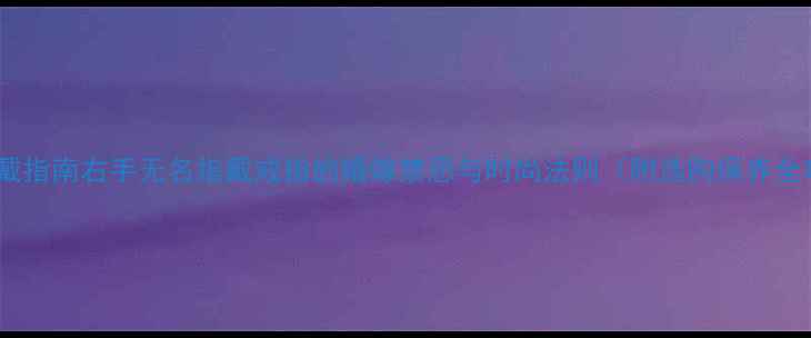 戒指佩戴指南右手无名指戴戒指的婚嫁禁忌与时尚法则附选购保养全攻略