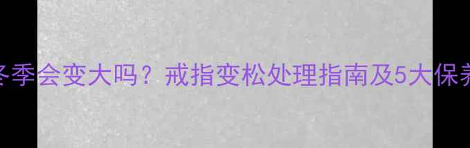 戒指冬季会变大吗戒指变松处理指南及5大保养技巧